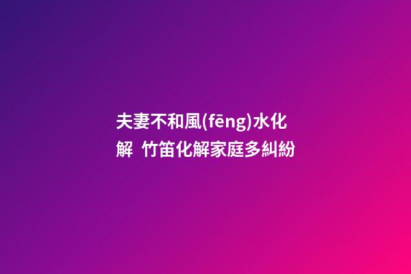 夫妻不和風(fēng)水化解  竹笛化解家庭多糾紛